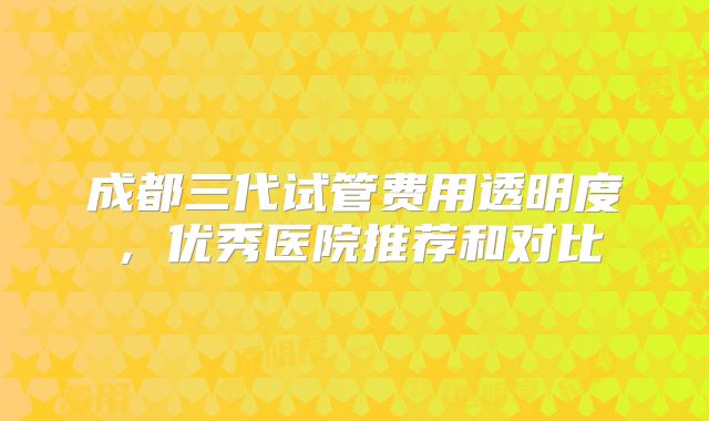 成都三代试管费用透明度，优秀医院推荐和对比