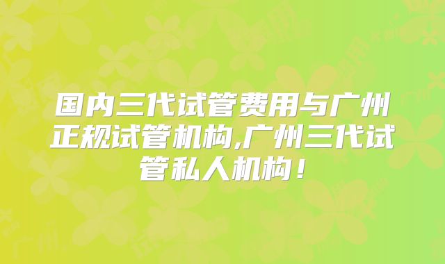 国内三代试管费用与广州正规试管机构,广州三代试管私人机构!