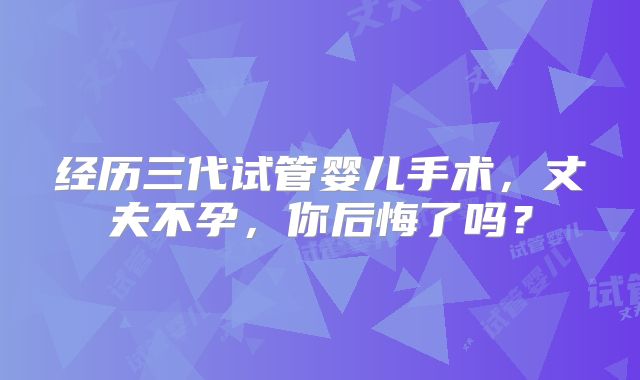 经历三代试管婴儿手术，丈夫不孕，你后悔了吗？