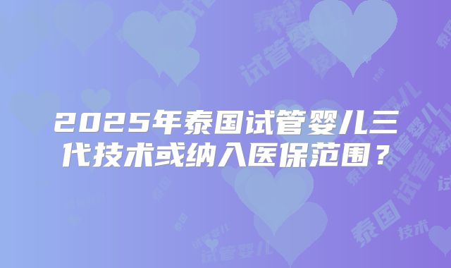 2025年泰国试管婴儿三代技术或纳入医保范围？