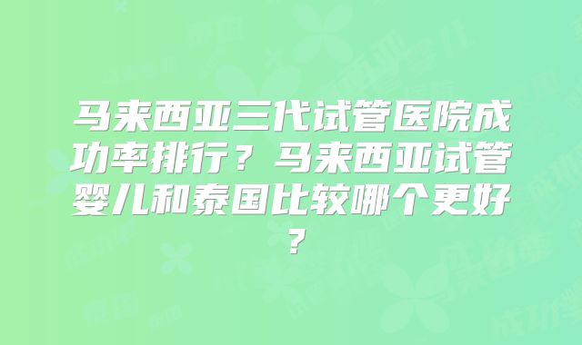 马来西亚三代试管医院成功率排行？马来西亚试管婴儿和泰国比较哪个更好？