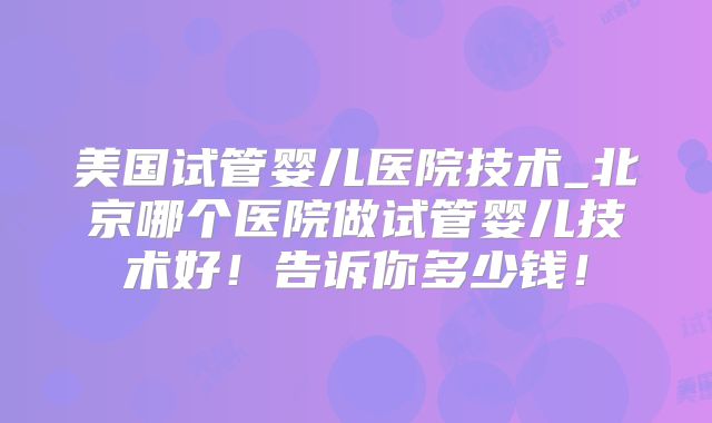 美国试管婴儿医院技术_北京哪个医院做试管婴儿技术好!告诉你多少钱!
