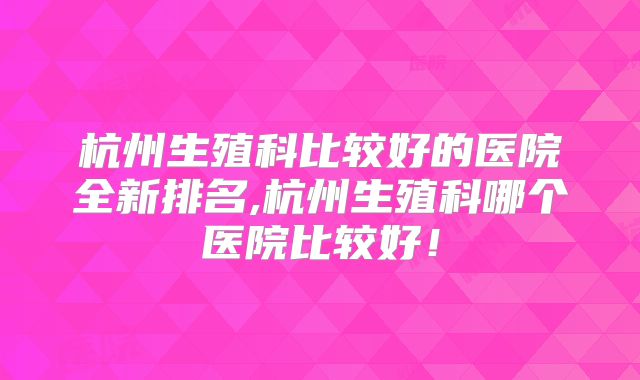 杭州生殖科比较好的医院全新排名,杭州生殖科哪个医院比较好！