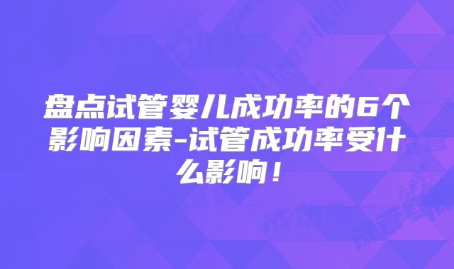 盘点试管婴儿成功率的6个影响因素-试管成功率受什么影响!