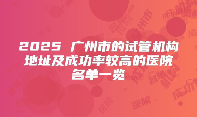 2025 广州市的试管机构地址及成功率较高的医院名单一览