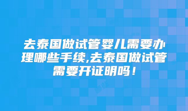 去泰国做试管婴儿需要办理哪些手续,去泰国做试管需要开证明吗！