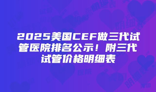 2025美国CEF做三代试管医院排名公示！附三代试管价格明细表