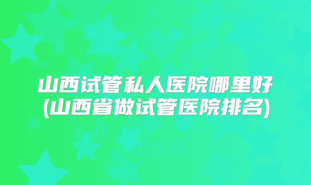 山西试管私人医院哪里好(山西省做试管医院排名)