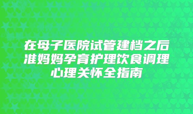 在母子医院试管建档之后准妈妈孕育护理饮食调理心理关怀全指南