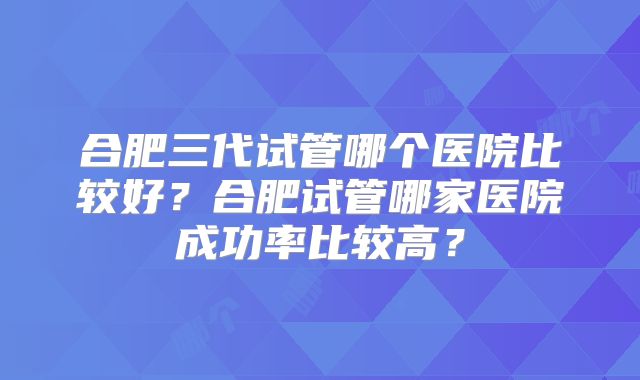 合肥三代试管哪个医院比较好？合肥试管哪家医院成功率比较高？