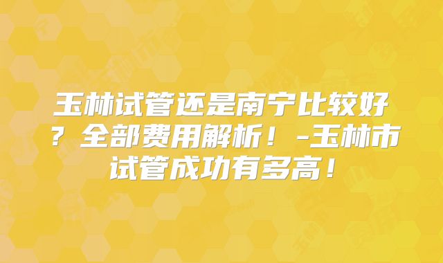 玉林试管还是南宁比较好？全部费用解析！-玉林市试管成功有多高！
