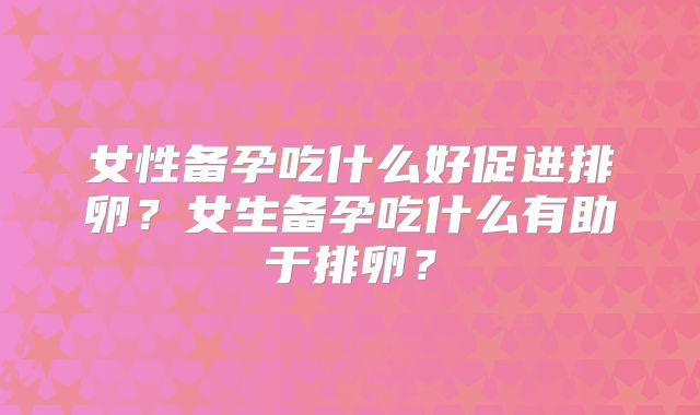 女性备孕吃什么好促进排卵？女生备孕吃什么有助于排卵？
