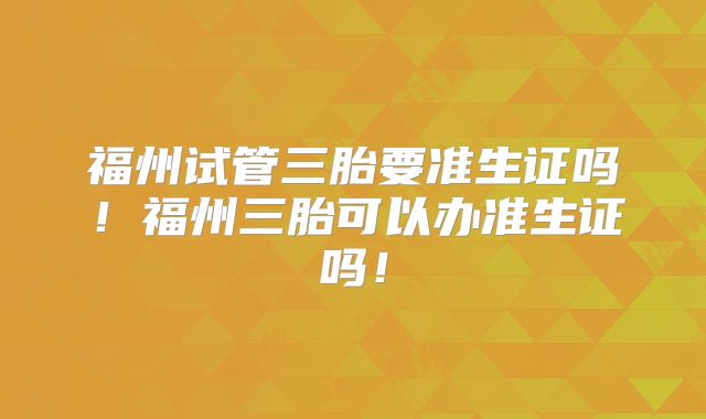 福州试管三胎要准生证吗！福州三胎可以办准生证吗！