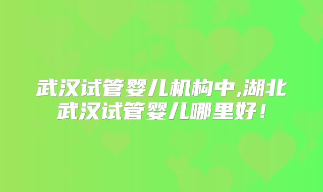 武汉试管婴儿机构中,湖北武汉试管婴儿哪里好！
