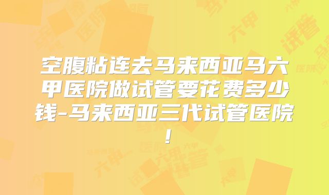 空腹粘连去马来西亚马六甲医院做试管要花费多少钱-马来西亚三代试管医院！