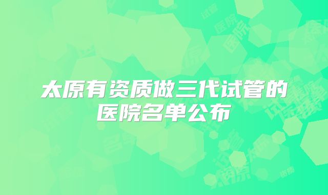 太原有资质做三代试管的医院名单公布