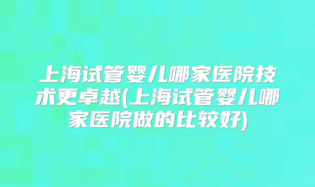 上海试管婴儿哪家医院技术更卓越(上海试管婴儿哪家医院做的比较好)