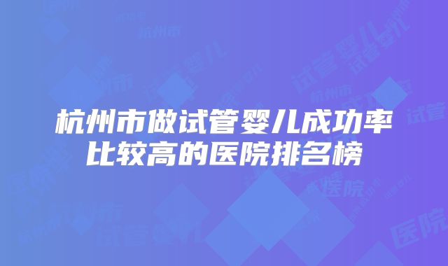 杭州市做试管婴儿成功率比较高的医院排名榜