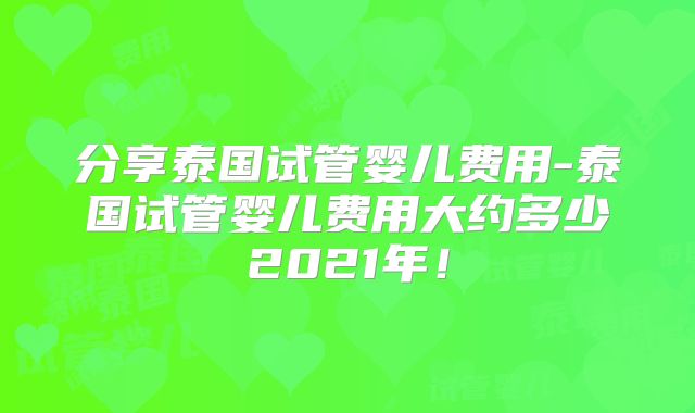 分享泰国试管婴儿费用-泰国试管婴儿费用大约多少2021年！