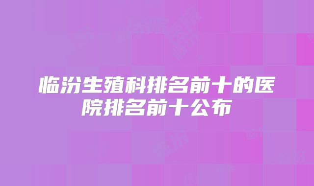 临汾生殖科排名前十的医院排名前十公布