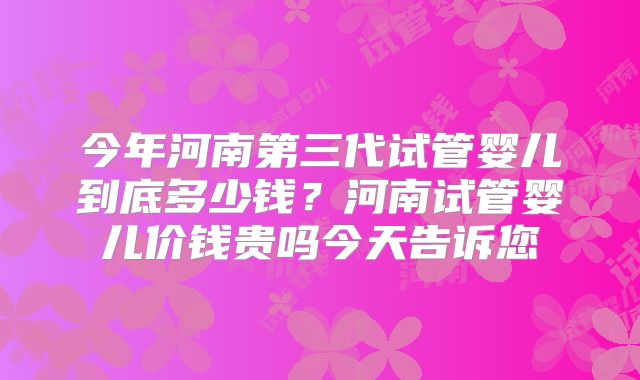 今年河南第三代试管婴儿到底多少钱？河南试管婴儿价钱贵吗今天告诉您