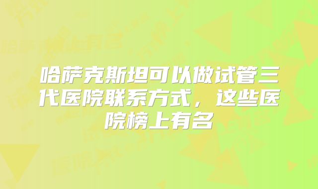 哈萨克斯坦可以做试管三代医院联系方式，这些医院榜上有名