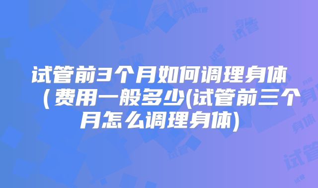 试管前3个月如何调理身体(费用一般多少(试管前三个月怎么调理身体)
