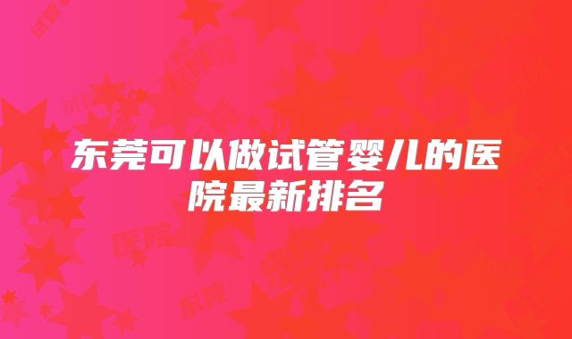 东莞可以做试管婴儿的医院最新排名