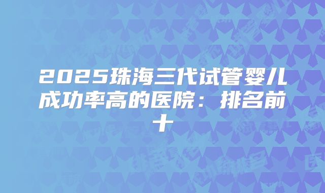 2025珠海三代试管婴儿成功率高的医院:排名前十