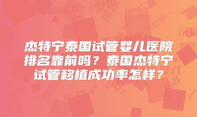 杰特宁泰国试管婴儿医院排名靠前吗？泰国杰特宁试管移植成功率怎样？