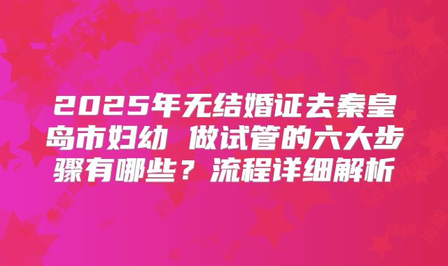 2025年无结婚证去秦皇岛市妇幼 做试管的六大步骤有哪些？流程详细解析