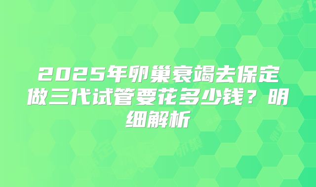 2025年卵巢衰竭去保定做三代试管要花多少钱？明细解析