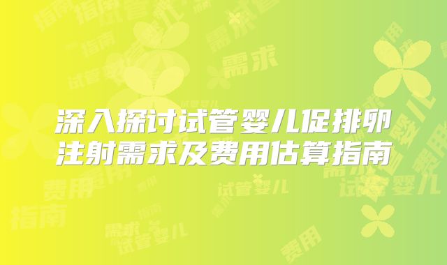 深入探讨试管婴儿促排卵注射需求及费用估算指南
