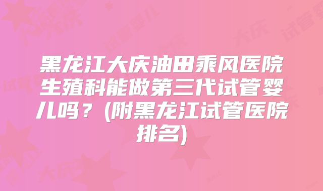 黑龙江大庆油田乘风医院生殖科能做第三代试管婴儿吗？(附黑龙江试管医院排名)