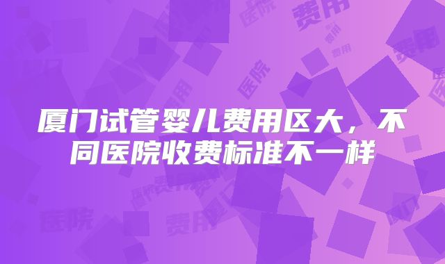 厦门试管婴儿费用区大，不同医院收费标准不一样