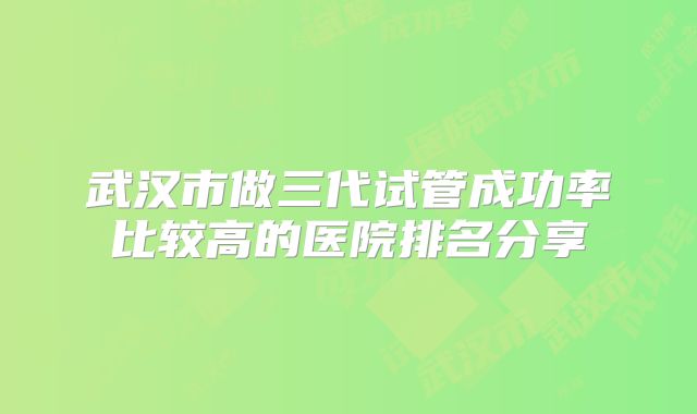 武汉市做三代试管成功率比较高的医院排名分享
