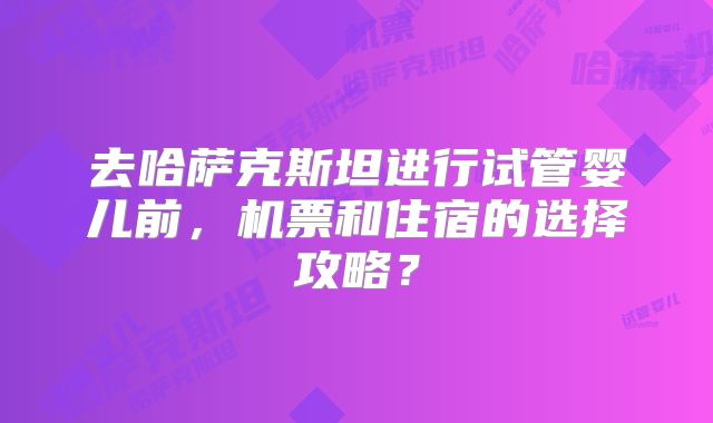 去哈萨克斯坦进行试管婴儿前,机票和住宿的选择攻略?