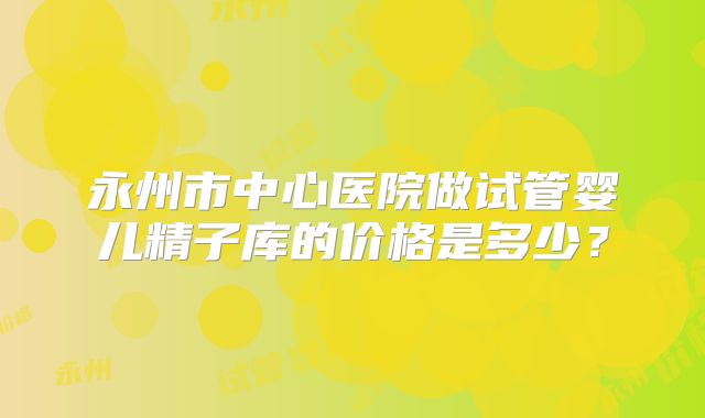 永州市中心医院做试管婴儿精子库的价格是多少?
