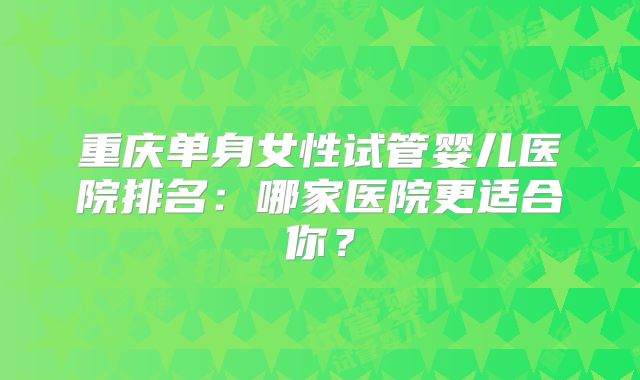 重庆单身女性试管婴儿医院排名:哪家医院更适合你?