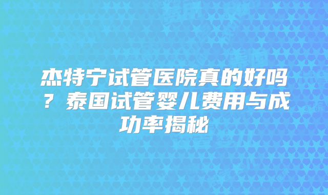 杰特宁试管医院真的好吗？泰国试管婴儿费用与成功率揭秘