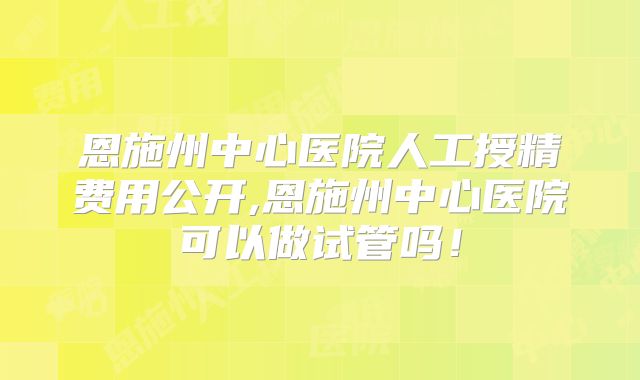 恩施州中心医院人工授精费用公开,恩施州中心医院可以做试管吗！
