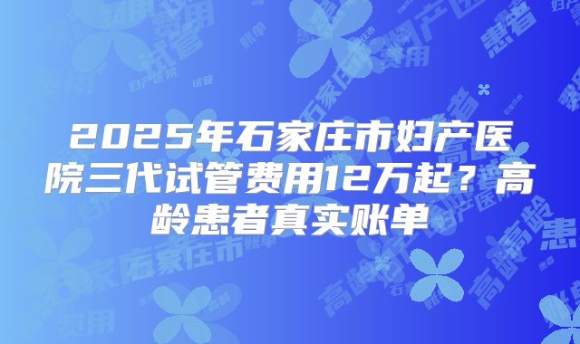 2025年石家庄市妇产医院三代试管费用12万起？高龄患者真实账单