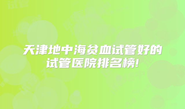 天津地中海贫血试管好的试管医院排名榜!
