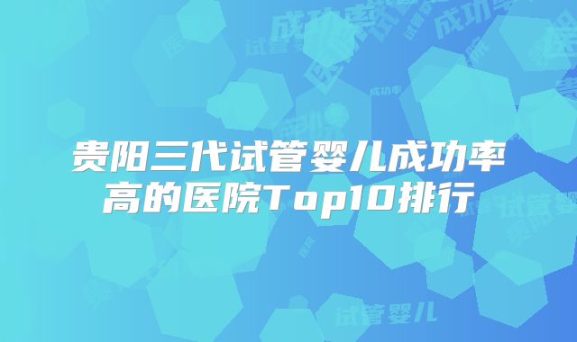 贵阳三代试管婴儿成功率高的医院Top10排行