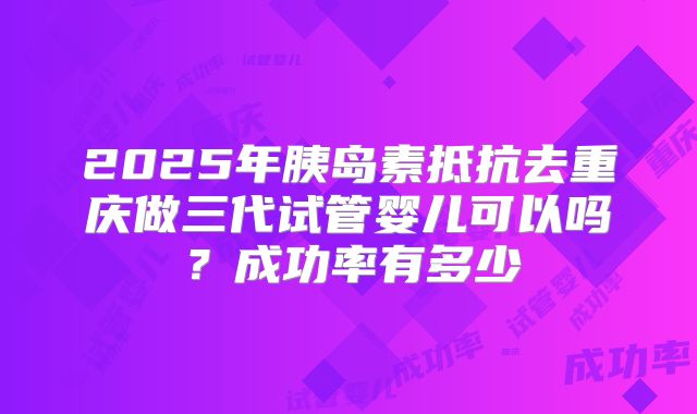 2025年胰岛素抵抗去重庆做三代试管婴儿可以吗？成功率有多少