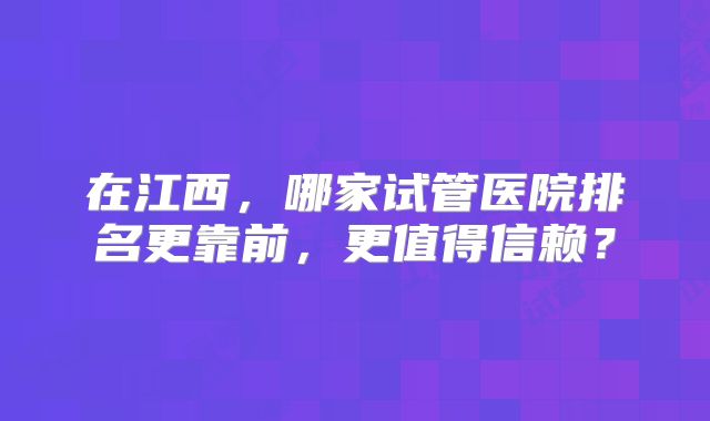 在江西，哪家试管医院排名更靠前，更值得信赖？