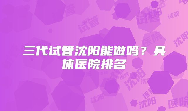 三代试管沈阳能做吗？具体医院排名