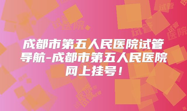成都市第五人民医院试管导航-成都市第五人民医院网上挂号!