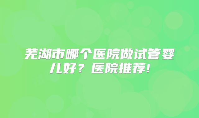 芜湖市哪个医院做试管婴儿好？医院推荐!