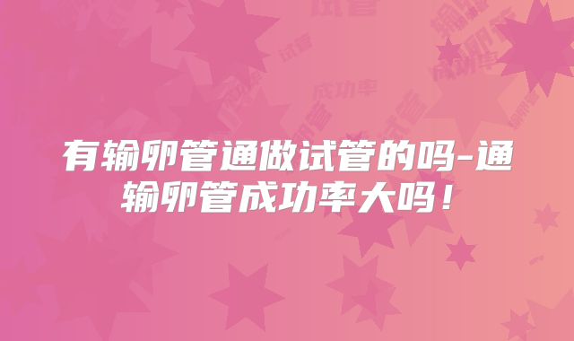 有输卵管通做试管的吗-通输卵管成功率大吗！